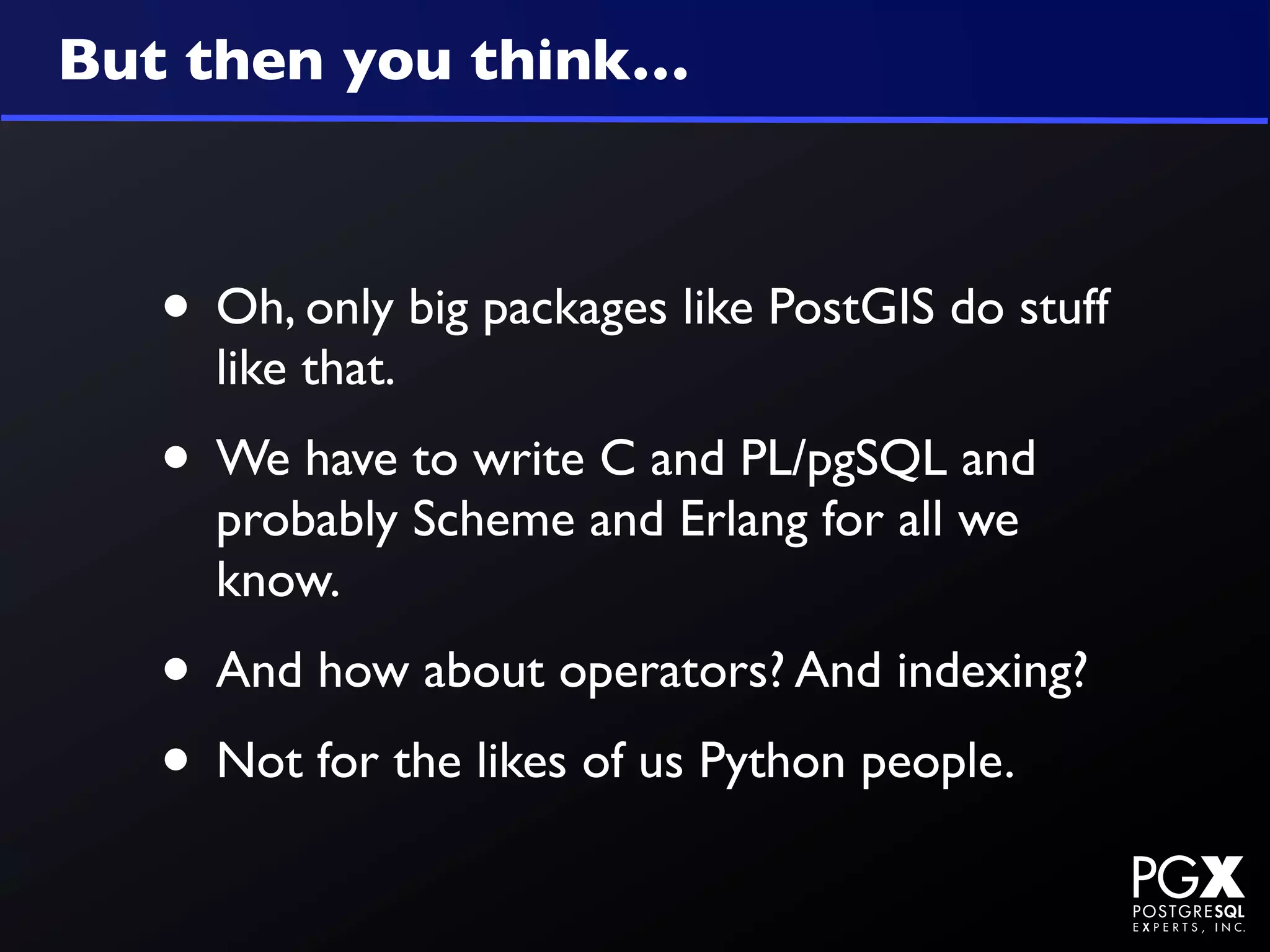 But then you think…



   • Oh, only big packages like PostGIS do stuff
     like that.
   • We have to write C and PL/pgSQL and
     probably Scheme and Erlang for all we
     know.
   • And how about operators? And indexing?
   • Not for the likes of us Python people.
 