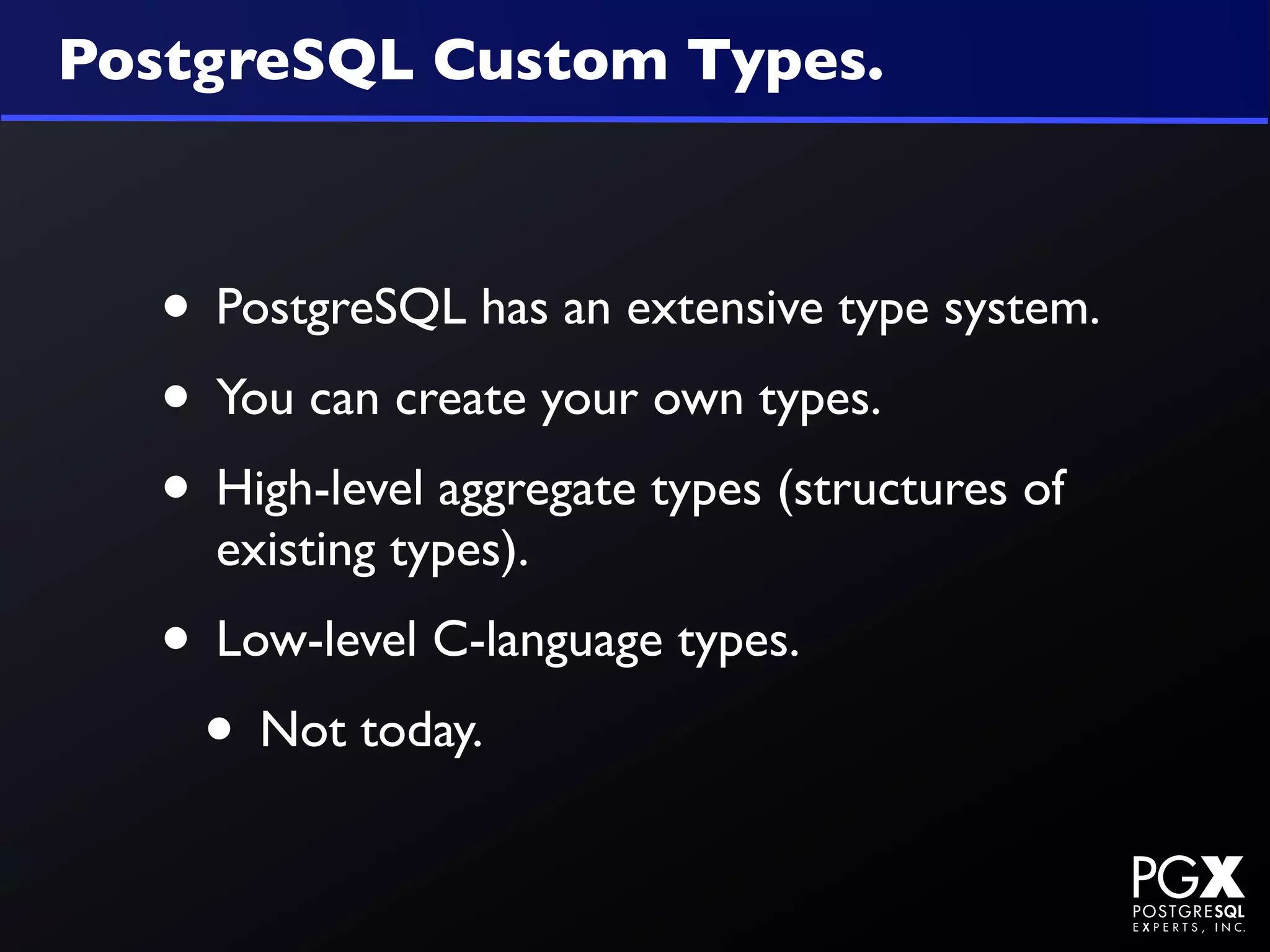 PostgreSQL Custom Types.



  • PostgreSQL has an extensive type system.
  • You can create your own types.
  • High-level aggregate types (structures of
    existing types).
  • Low-level C-language types.
   • Not today.
 