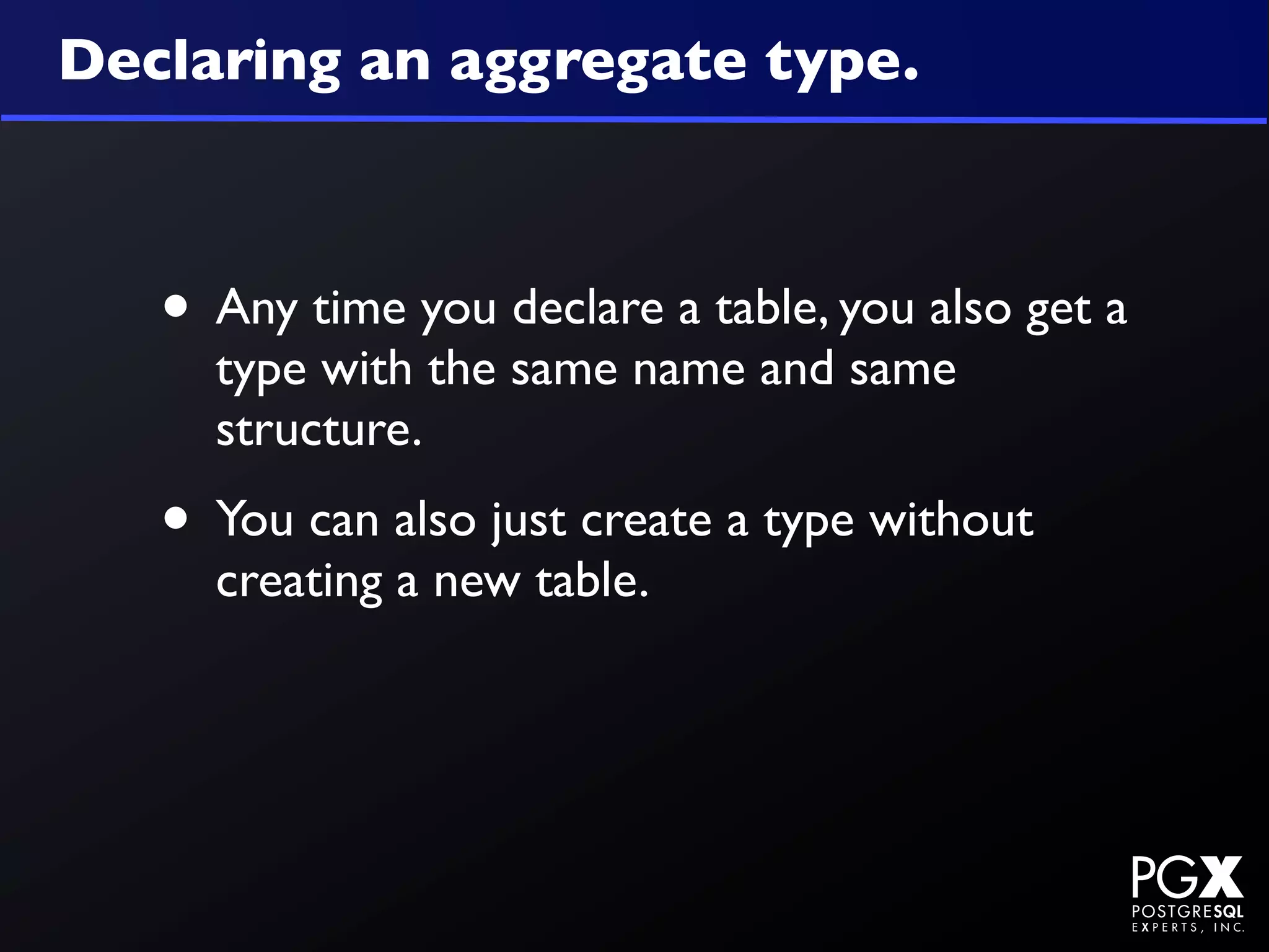 Declaring an aggregate type.



   • Any time you declare a table, you also get a
     type with the same name and same
     structure.
   • You can also just create a type without
     creating a new table.
 
