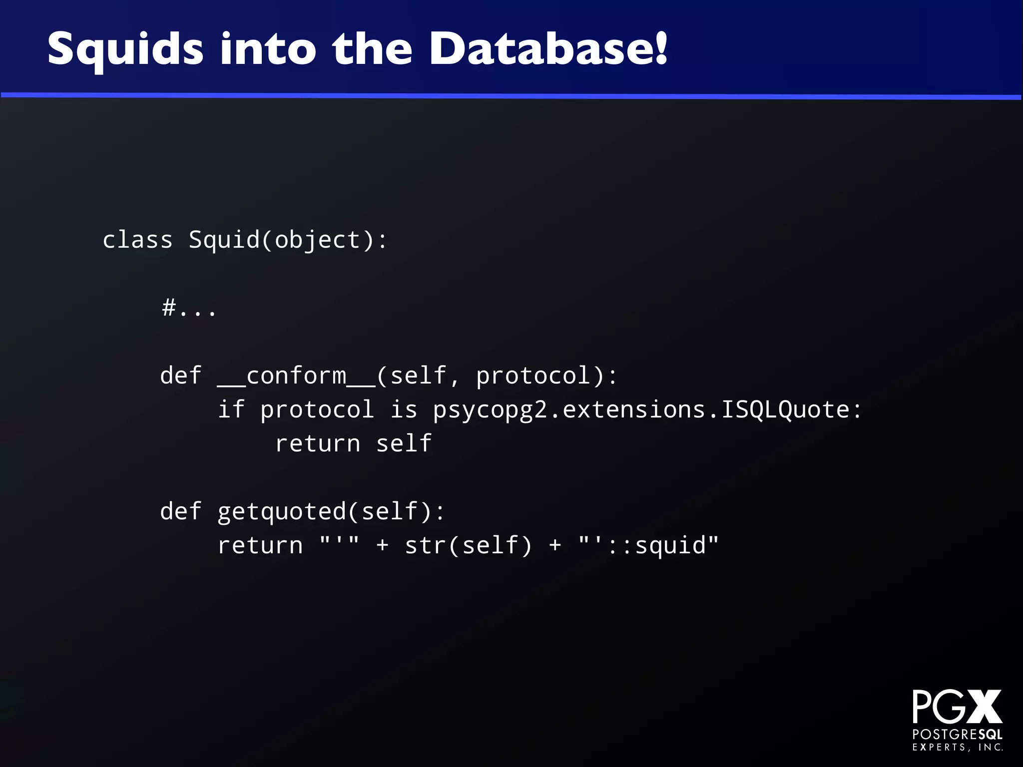 Squids into the Database!


  class Squid(object):

      #...

      def __conform__(self, protocol):
          if protocol is psycopg2.extensions.ISQLQuote:
              return self

      def getquoted(self):
          return "'" + str(self) + "'::squid"
 