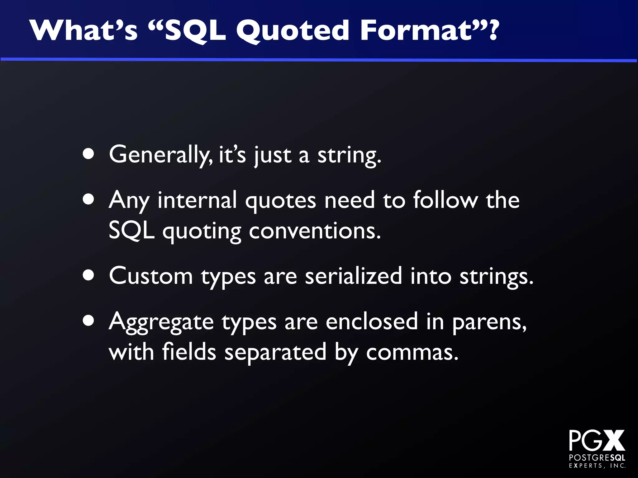 What’s “SQL Quoted Format”?



  • Generally, it’s just a string.
  • Any internal quotes need to follow the
    SQL quoting conventions.
  • Custom types are serialized into strings.
  • Aggregate types are enclosed in parens,
    with ﬁelds separated by commas.
 