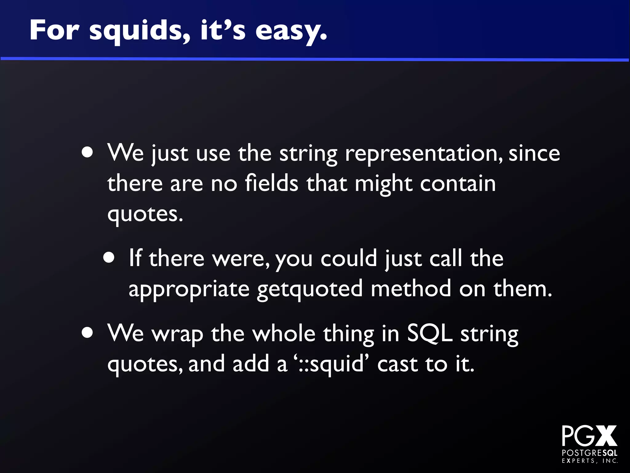 For squids, it’s easy.



   • We just use the string representation, since
     there are no ﬁelds that might contain
     quotes.
     • If there were, you could just call the
       appropriate getquoted method on them.
   • We wrap the whole thing in SQL string
     quotes, and add a ‘::squid’ cast to it.
 