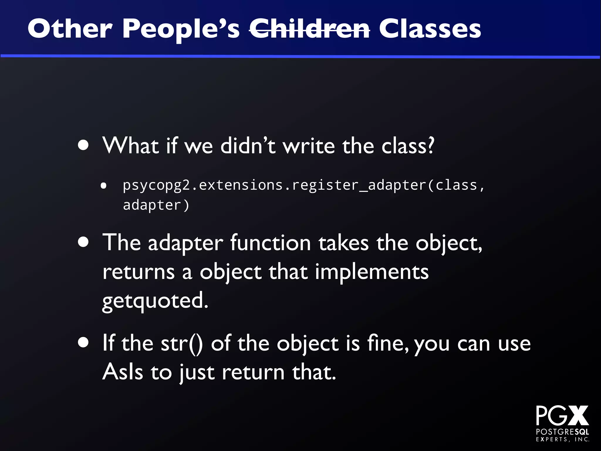 Other People’s Children Classes



   • What if we didn’t write the class?
     •   psycopg2.extensions.register_adapter(class,
         adapter)


   • The adapter function takes the object,
     returns a object that implements
     getquoted.
   • If the str() of the object is ﬁne, you can use
     AsIs to just return that.
 