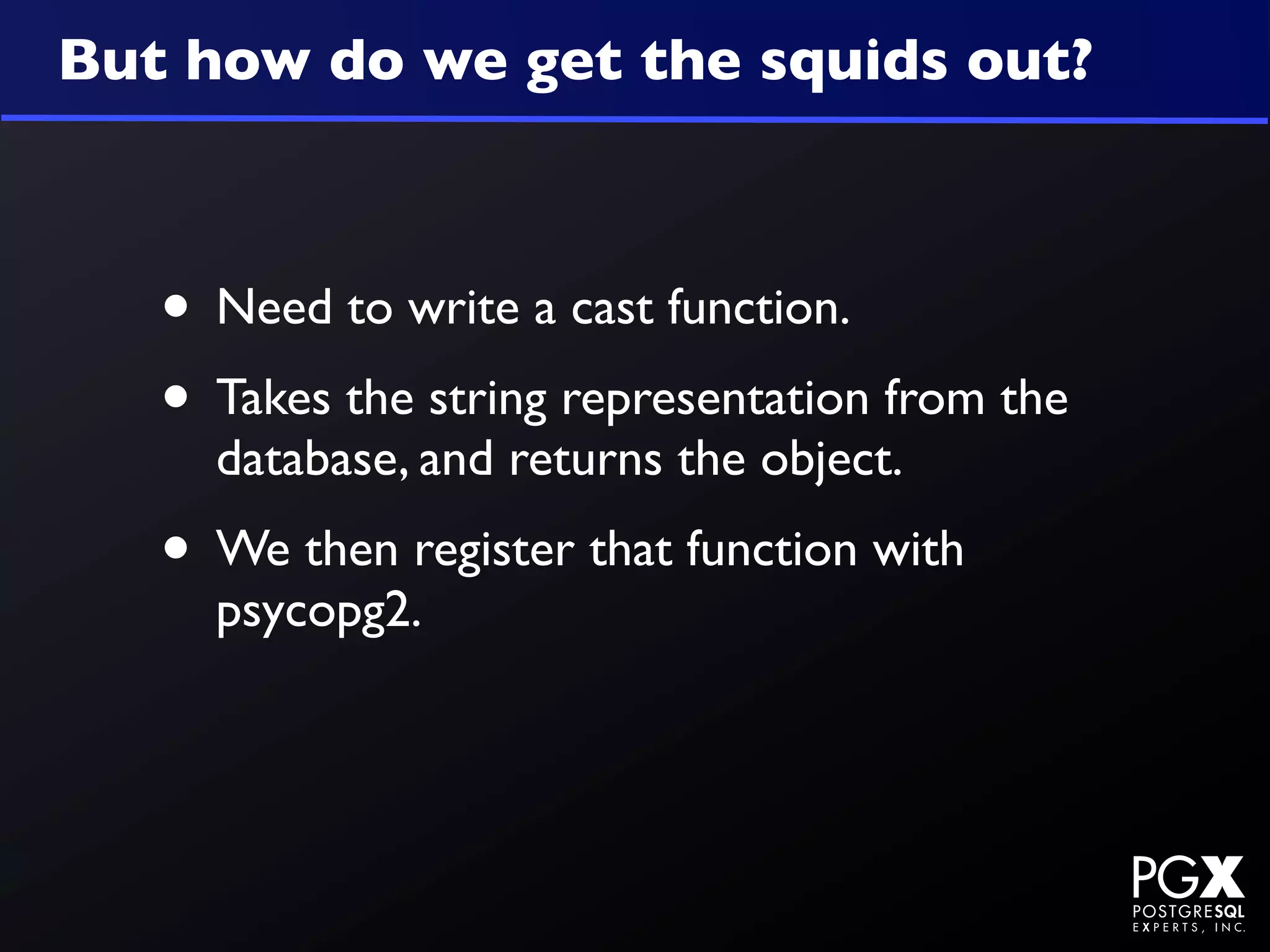 But how do we get the squids out?



   • Need to write a cast function.
   • Takes the string representation from the
     database, and returns the object.
   • We then register that function with
     psycopg2.
 