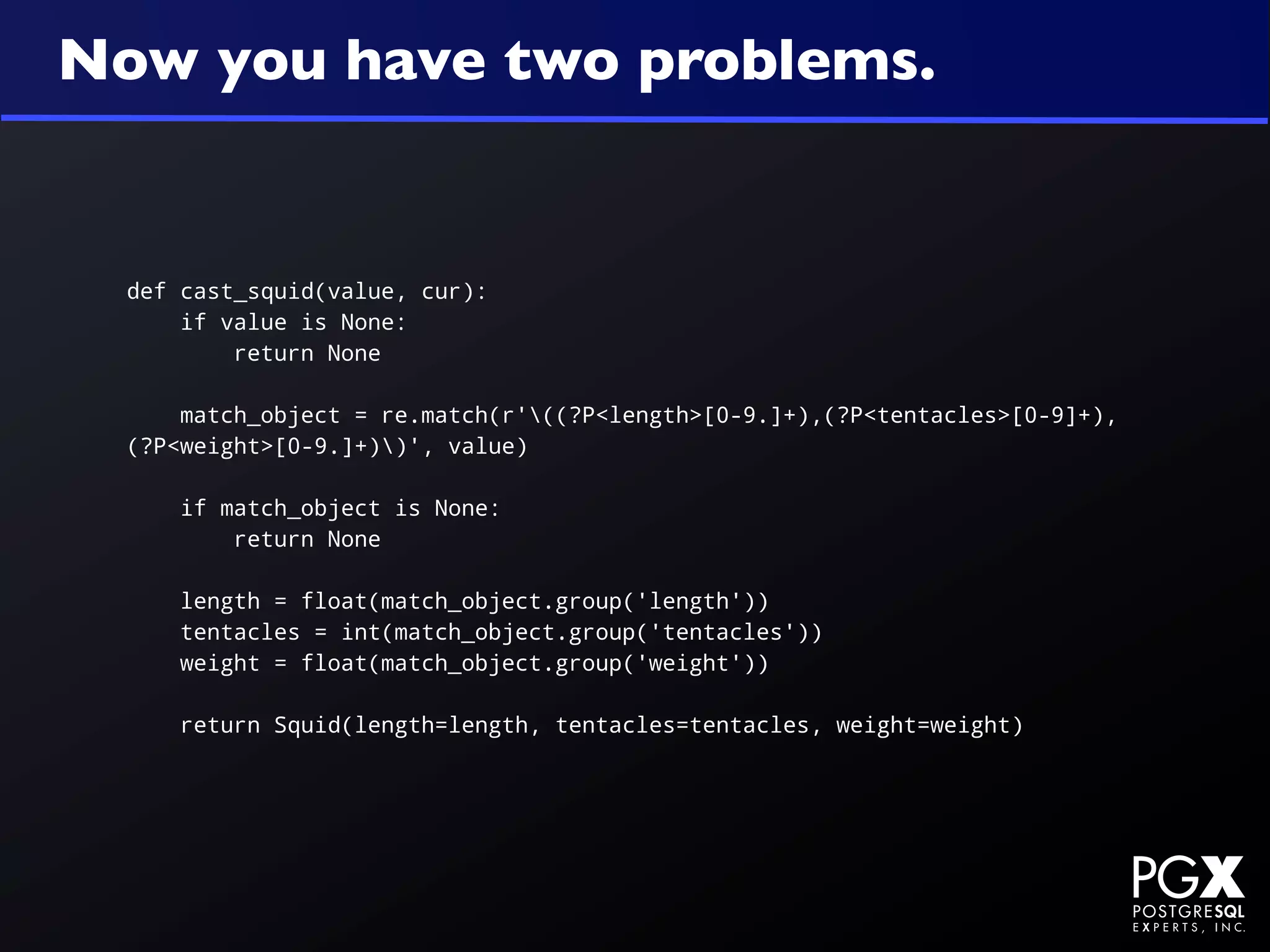 Now you have two problems.


  def cast_squid(value, cur):
      if value is None:
          return None

      match_object = re.match(r'((?P<length>[0-9.]+),(?P<tentacles>[0-9]+),
  (?P<weight>[0-9.]+))', value)

      if match_object is None:
          return None

      length = float(match_object.group('length'))
      tentacles = int(match_object.group('tentacles'))
      weight = float(match_object.group('weight'))

      return Squid(length=length, tentacles=tentacles, weight=weight)
 