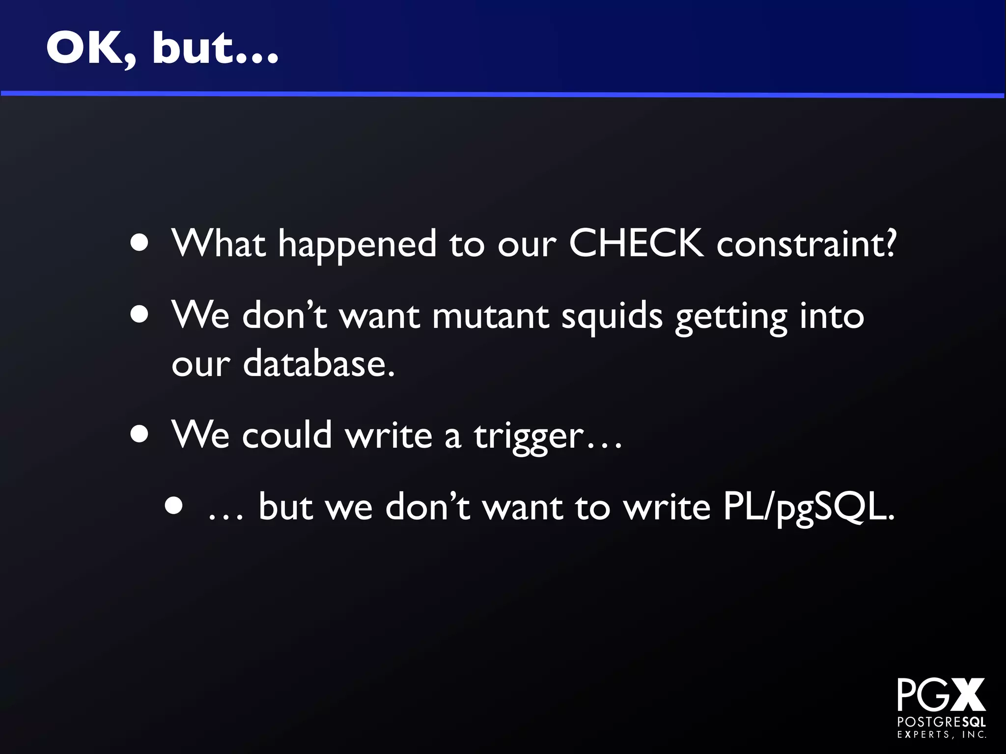 OK, but…



  • What happened to our CHECK constraint?
  • We don’t want mutant squids getting into
    our database.
  • We could write a trigger…
   • … but we don’t want to write PL/pgSQL.
 