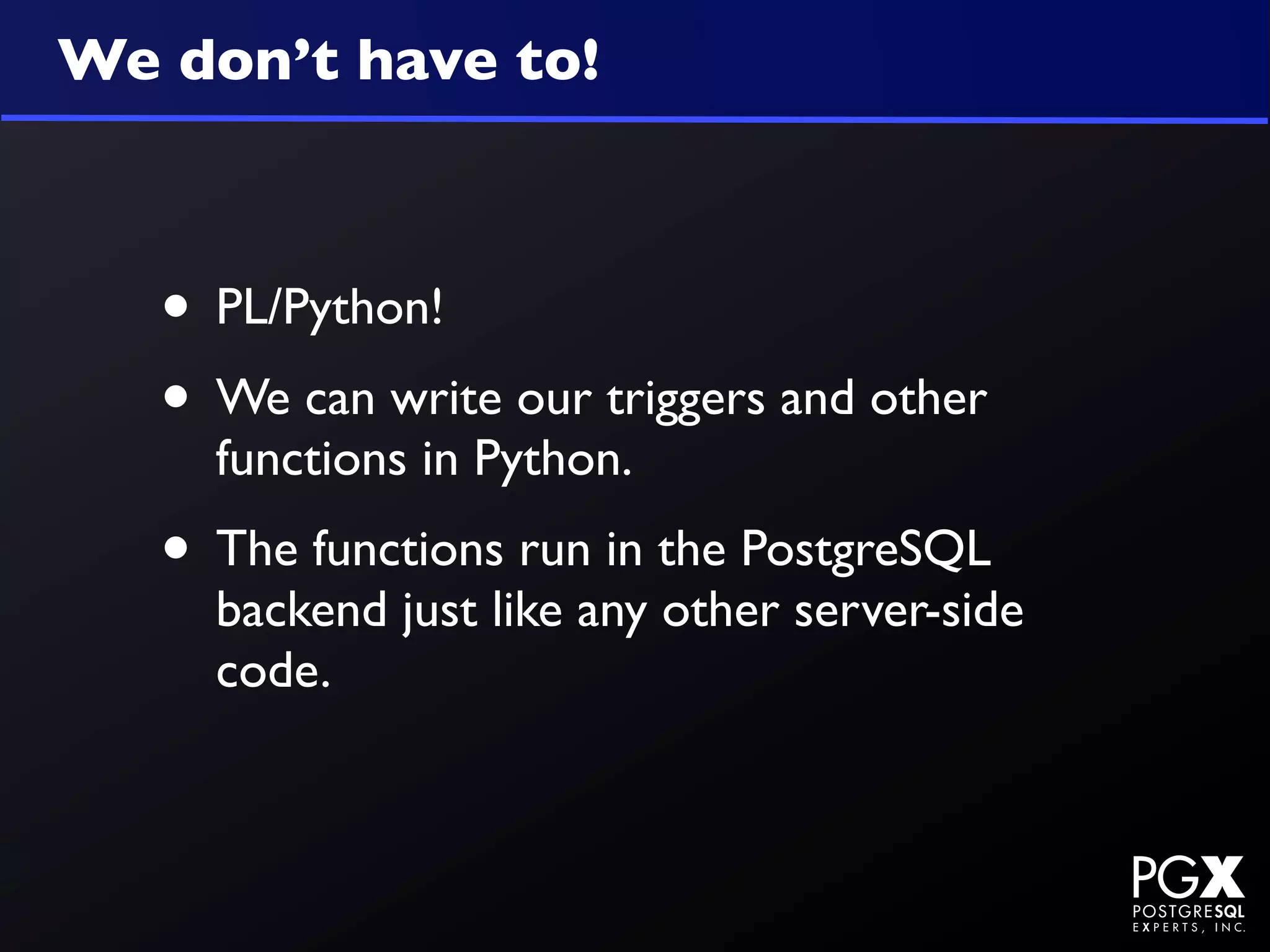We don’t have to!



   • PL/Python!
   • We can write our triggers and other
     functions in Python.
   • The functions run in the PostgreSQL
     backend just like any other server-side
     code.
 