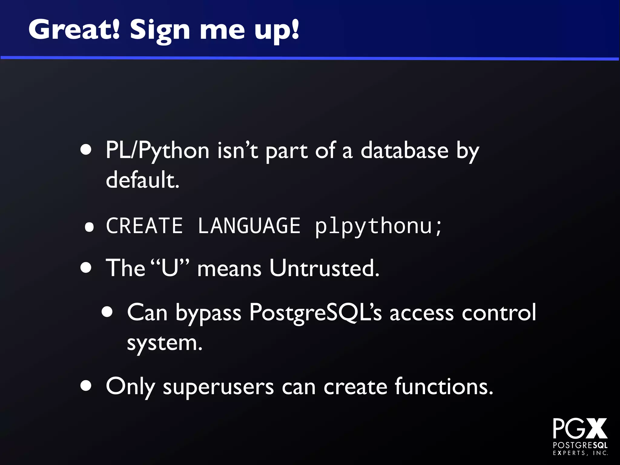 Great! Sign me up!



   • PL/Python isn’t part of a database by
     default.

   • CREATE     LANGUAGE plpythonu;

   • The “U” means Untrusted.
    • Can bypass PostgreSQL’s access control
       system.
   • Only superusers can create functions.
 