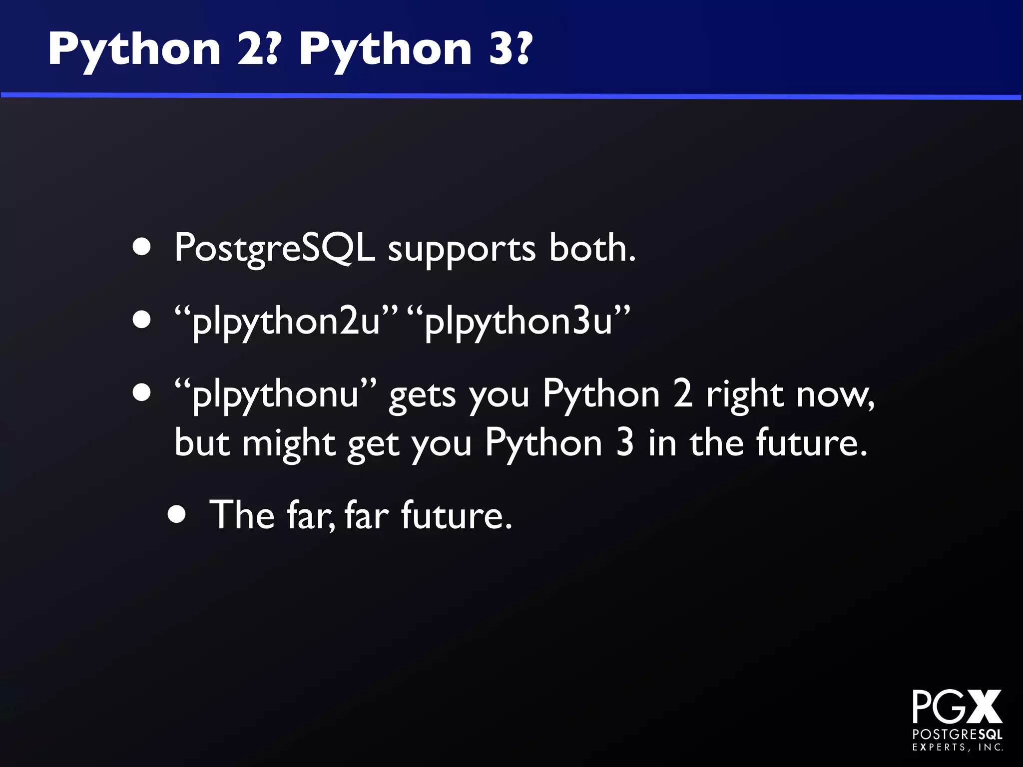 Python 2? Python 3?



   • PostgreSQL supports both.
   • “plpython2u” “plpython3u”
   • “plpythonu” gets you Python 2 right now,
     but might get you Python 3 in the future.
    • The far, far future.
 