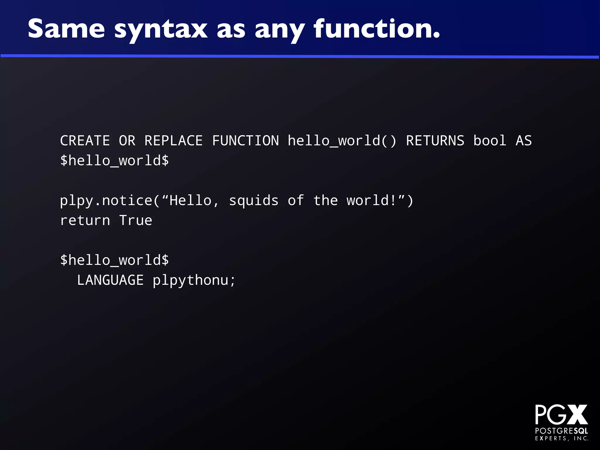 Same syntax as any function.


  CREATE OR REPLACE FUNCTION hello_world() RETURNS bool AS
  $hello_world$

  plpy.notice(“Hello, squids of the world!”)
  return True

  $hello_world$
    LANGUAGE plpythonu;
 