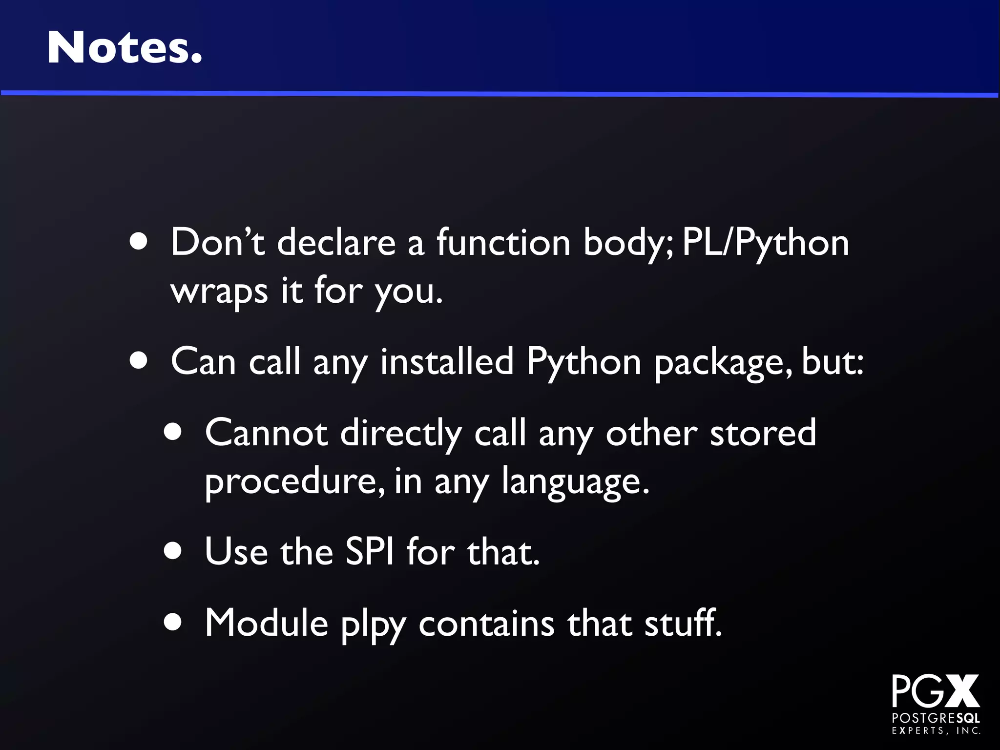 Notes.



   • Don’t declare a function body; PL/Python
     wraps it for you.
   • Can call any installed Python package, but:
    • Cannot directly call any other stored
         procedure, in any language.
     • Use the SPI for that.
     • Module plpy contains that stuff.
 