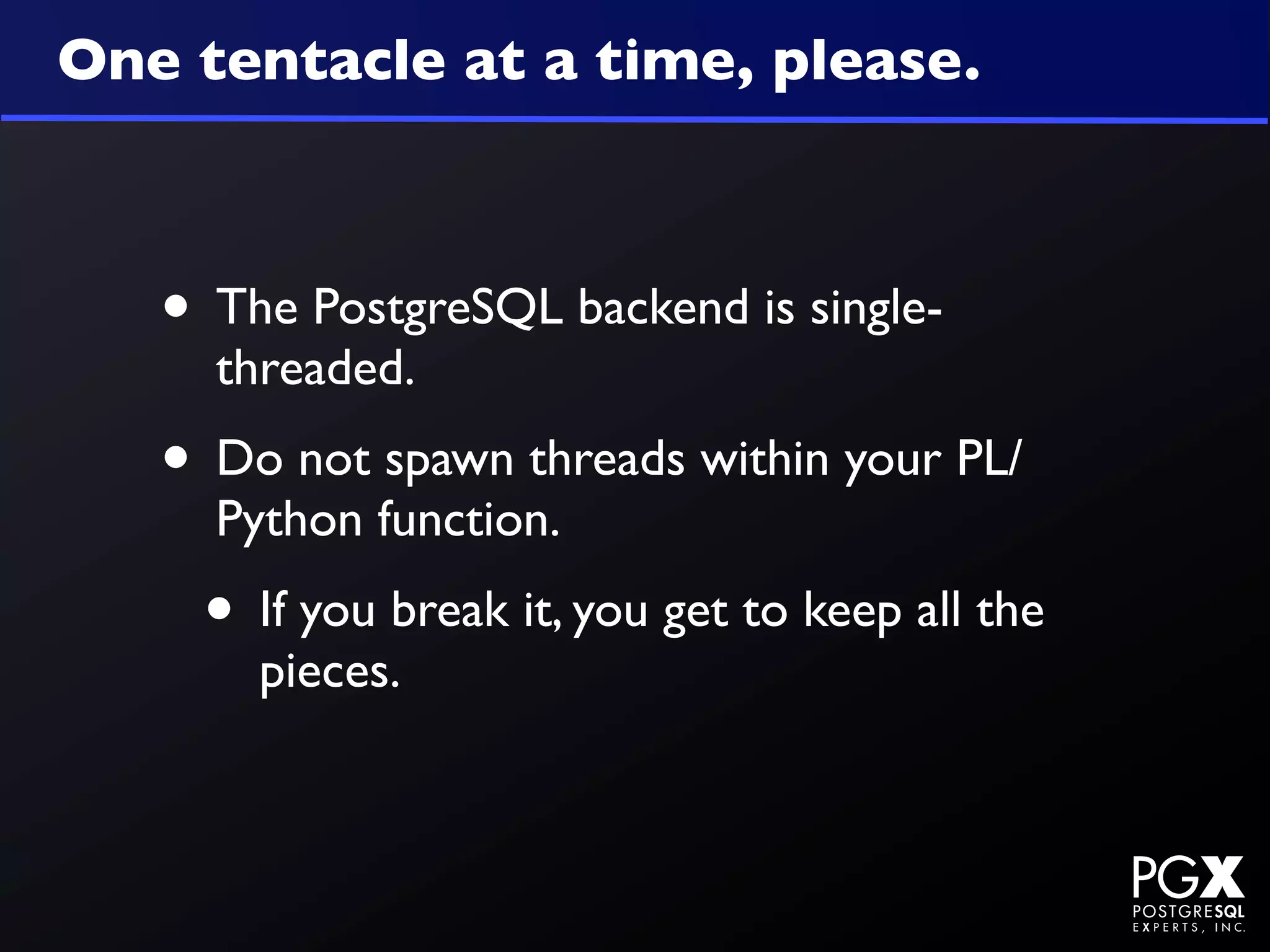 One tentacle at a time, please.



   • The PostgreSQL backend is single-
     threaded.
   • Do not spawn threads within your PL/
     Python function.
    • If you break it, you get to keep all the
       pieces.
 