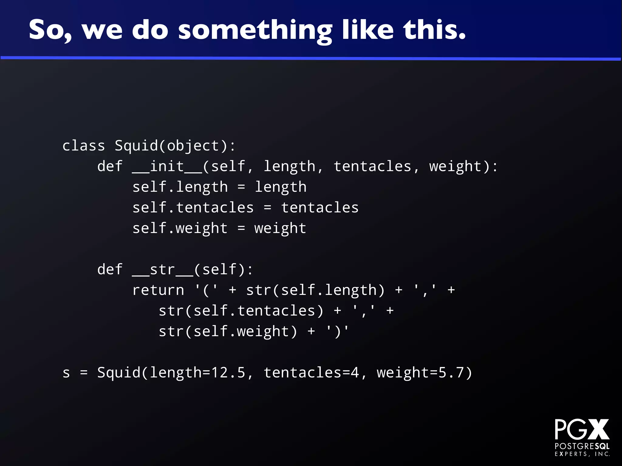 So, we do something like this.


  class Squid(object):
      def __init__(self, length, tentacles, weight):
          self.length = length
          self.tentacles = tentacles
          self.weight = weight

      def __str__(self):
          return '(' + str(self.length) + ',' +
             str(self.tentacles) + ',' +
             str(self.weight) + ')'

  s = Squid(length=12.5, tentacles=4, weight=5.7)
 