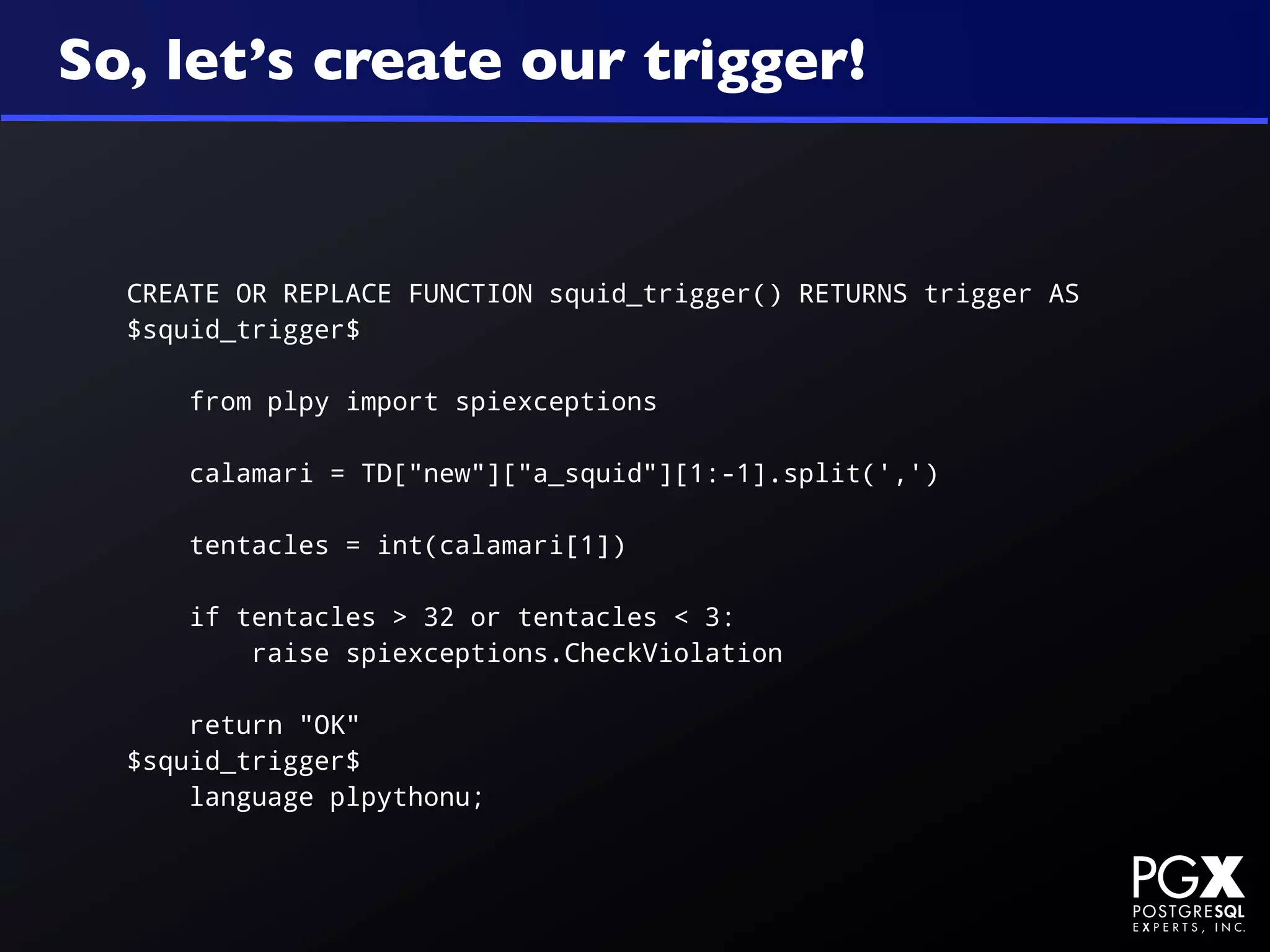 So, let’s create our trigger!


  CREATE OR REPLACE FUNCTION squid_trigger() RETURNS trigger AS
  $squid_trigger$

      from plpy import spiexceptions

      calamari = TD["new"]["a_squid"][1:-1].split(',')

      tentacles = int(calamari[1])

      if tentacles > 32 or tentacles < 3:
          raise spiexceptions.CheckViolation

      return "OK"
  $squid_trigger$
      language plpythonu;
 