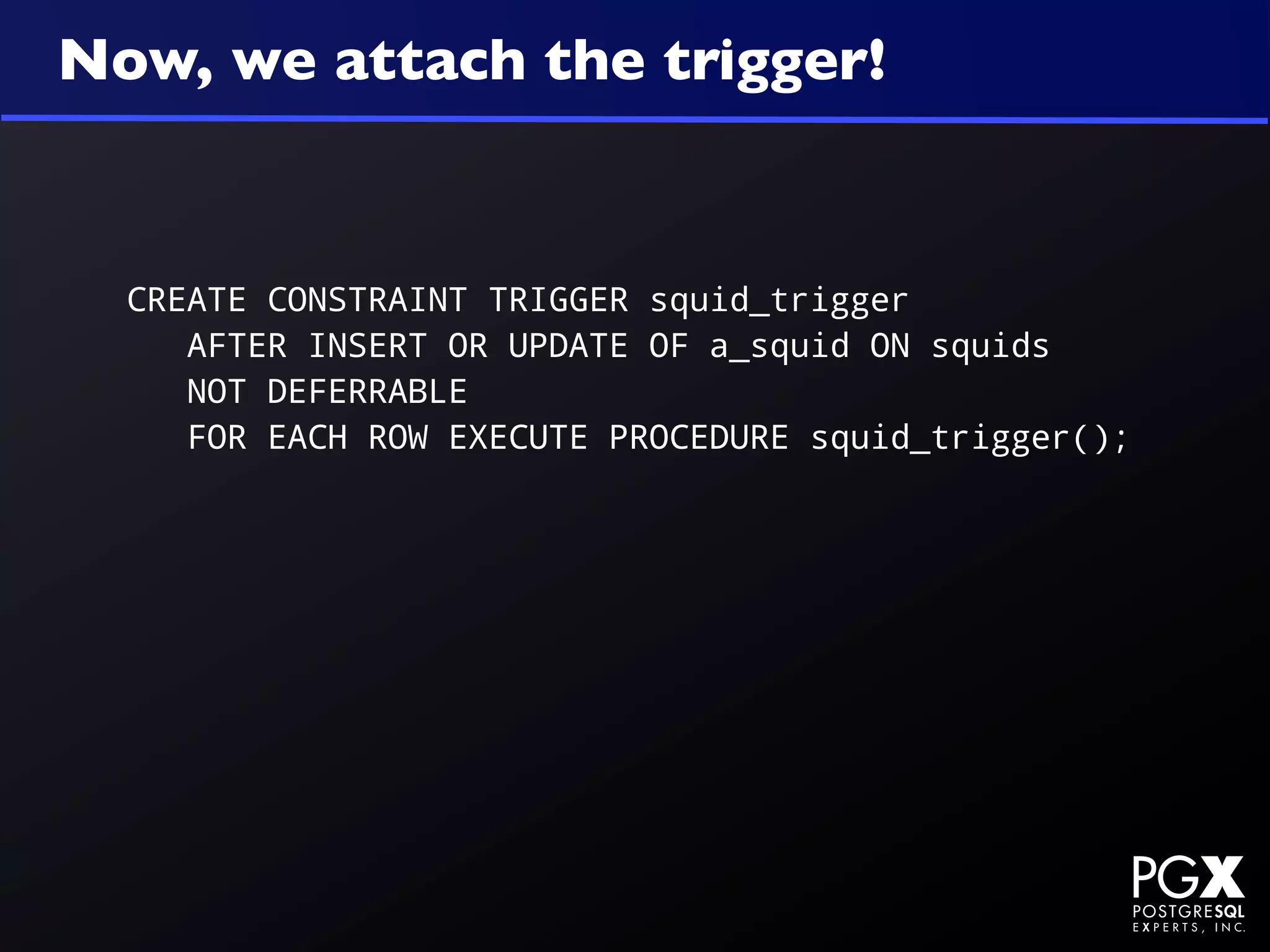 Now, we attach the trigger!


  CREATE CONSTRAINT TRIGGER squid_trigger
     AFTER INSERT OR UPDATE OF a_squid ON squids
     NOT DEFERRABLE
     FOR EACH ROW EXECUTE PROCEDURE squid_trigger();
 