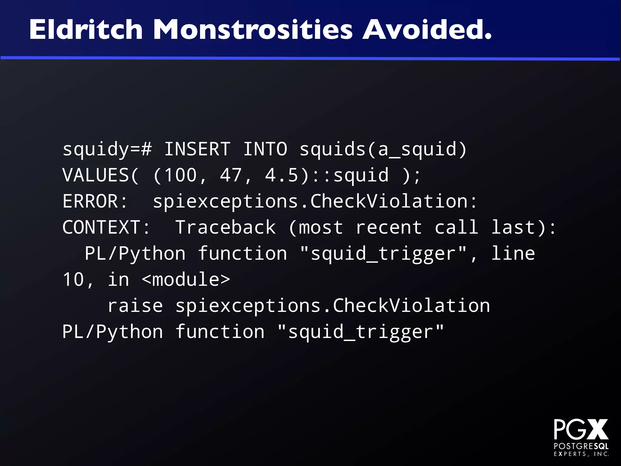 Eldritch Monstrosities Avoided.



  squidy=# INSERT INTO squids(a_squid)
  VALUES( (100, 47, 4.5)::squid );
  ERROR: spiexceptions.CheckViolation:
  CONTEXT: Traceback (most recent call last):
    PL/Python function "squid_trigger", line
  10, in <module>
      raise spiexceptions.CheckViolation
  PL/Python function "squid_trigger"
 