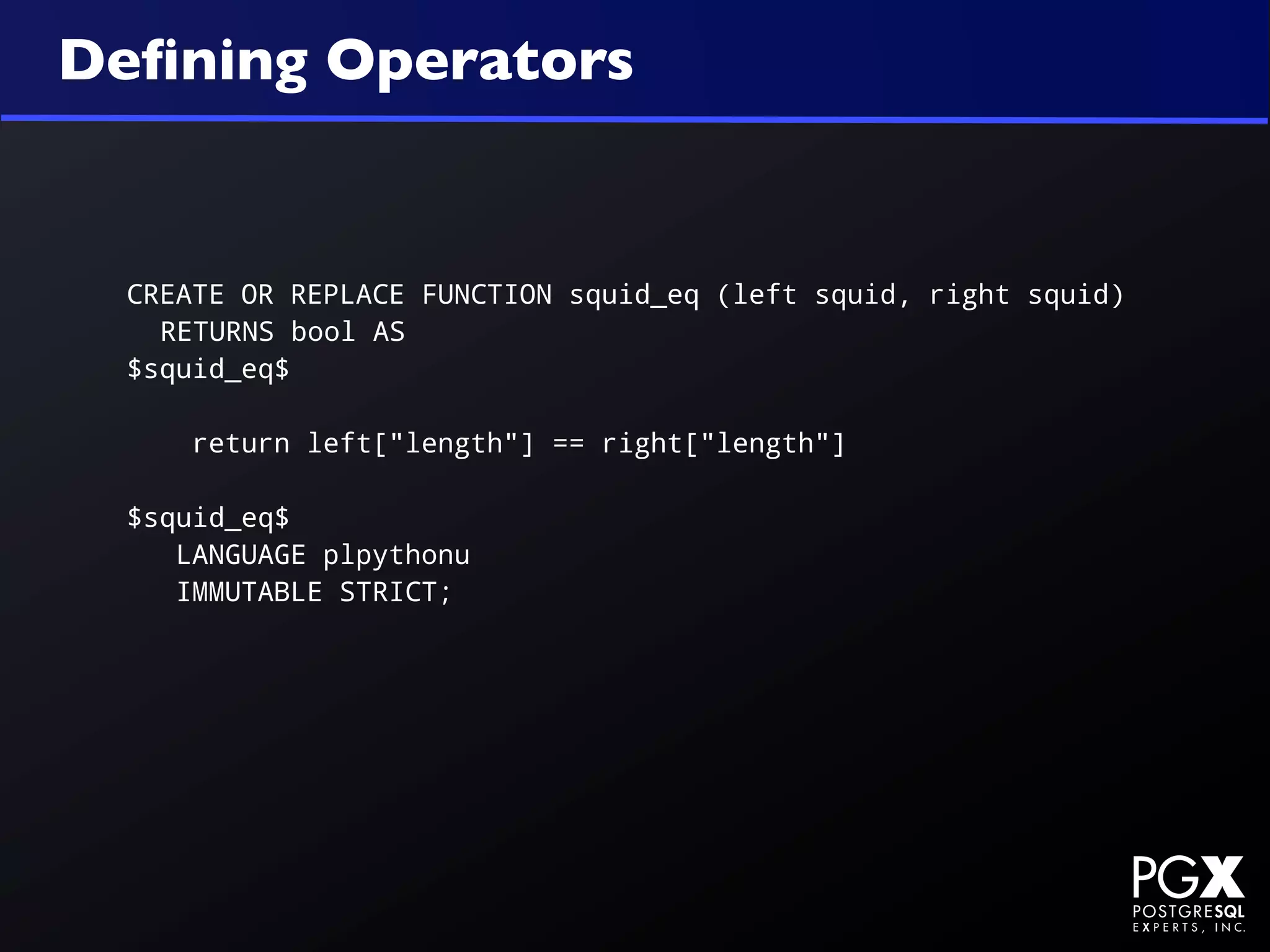 Deﬁning Operators


  CREATE OR REPLACE FUNCTION squid_eq (left squid, right squid)
    RETURNS bool AS
  $squid_eq$

      return left["length"] == right["length"]

  $squid_eq$
     LANGUAGE plpythonu
     IMMUTABLE STRICT;
 