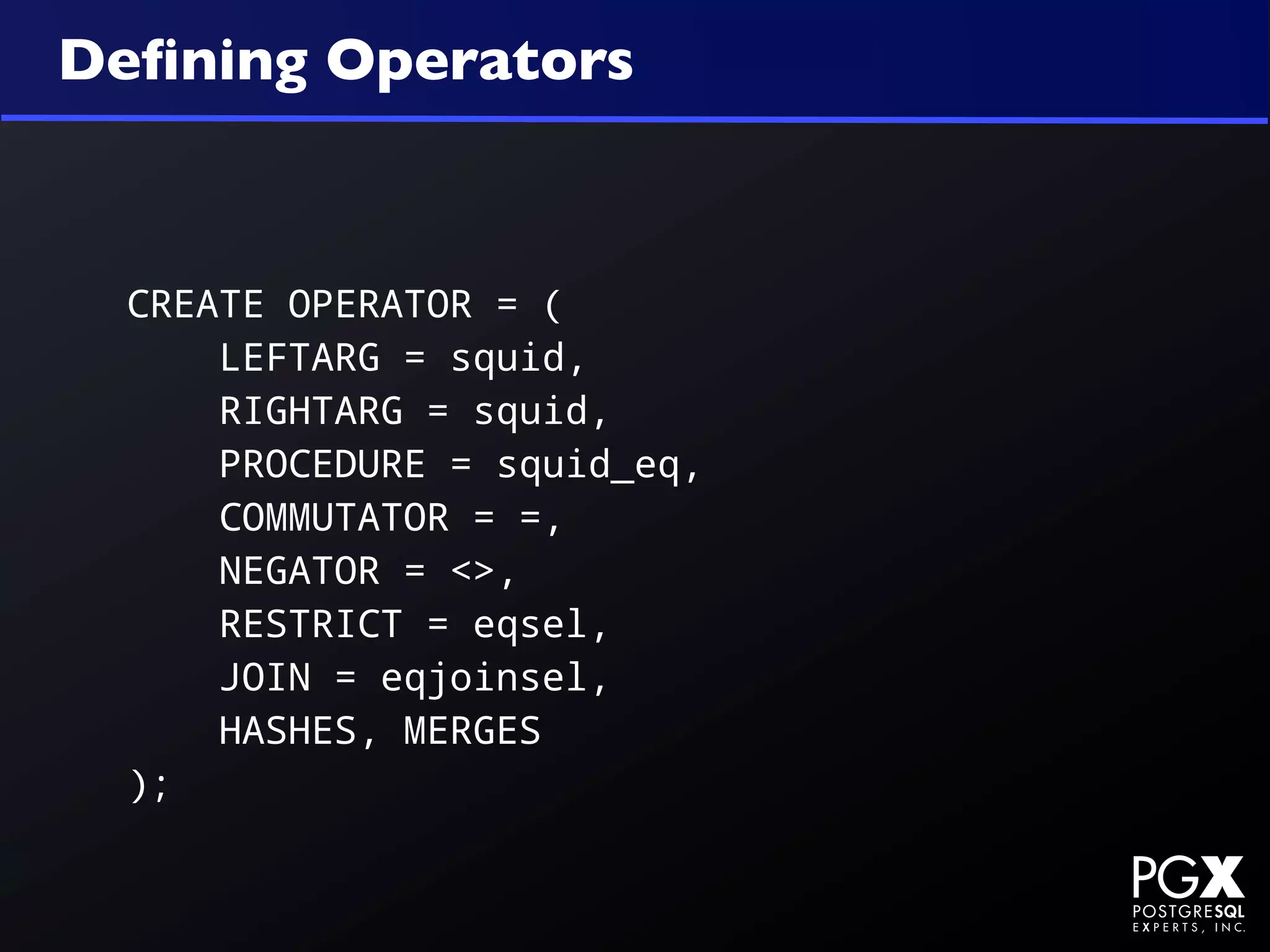 Deﬁning Operators



  CREATE OPERATOR = (
      LEFTARG = squid,
      RIGHTARG = squid,
      PROCEDURE = squid_eq,
      COMMUTATOR = =,
      NEGATOR = <>,
      RESTRICT = eqsel,
      JOIN = eqjoinsel,
      HASHES, MERGES
  );
 
