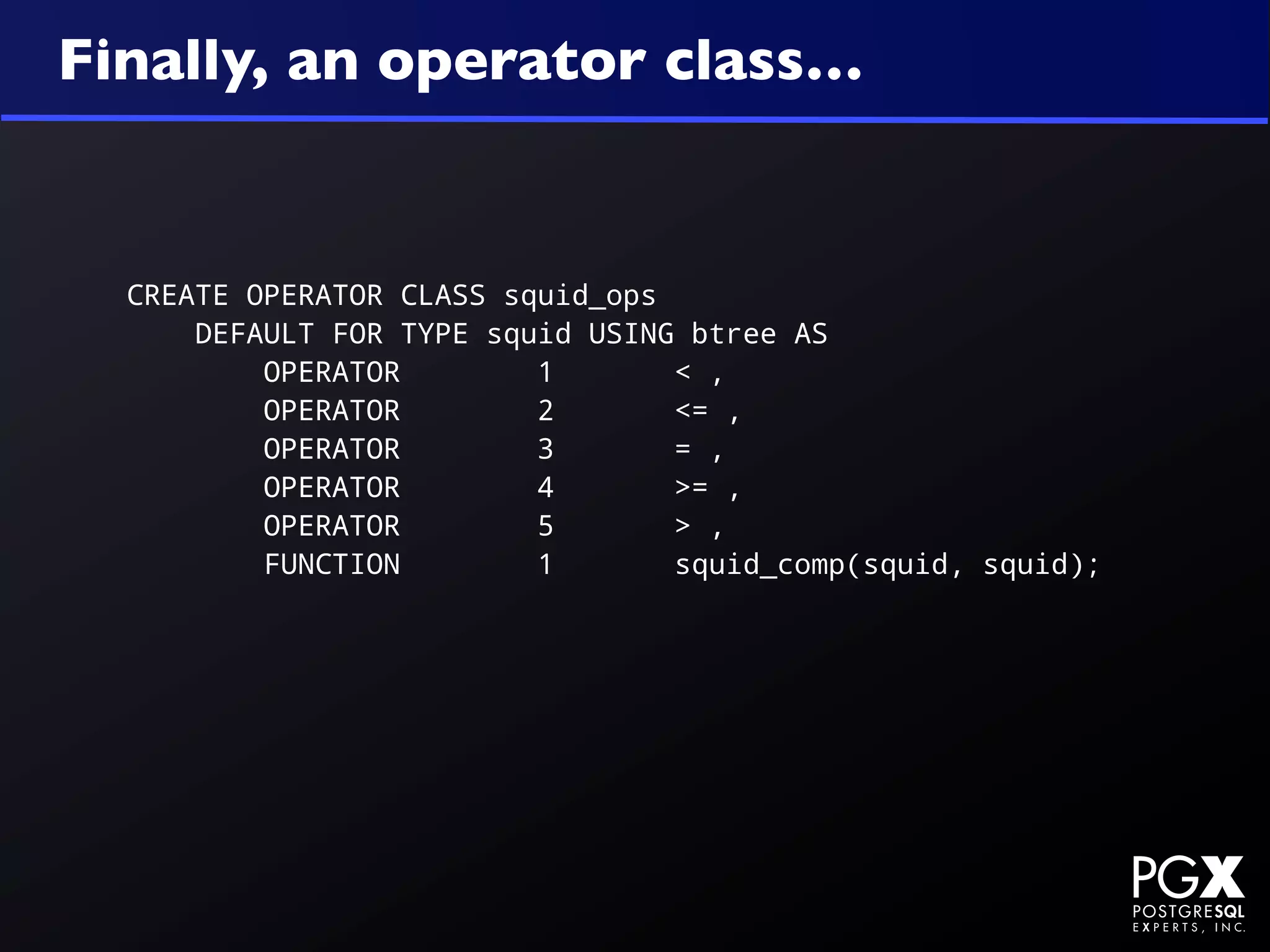 Finally, an operator class…


  CREATE OPERATOR CLASS squid_ops
      DEFAULT FOR TYPE squid USING btree AS
          OPERATOR        1       < ,
          OPERATOR        2       <= ,
          OPERATOR        3       = ,
          OPERATOR        4       >= ,
          OPERATOR        5       > ,
          FUNCTION        1       squid_comp(squid, squid);
 