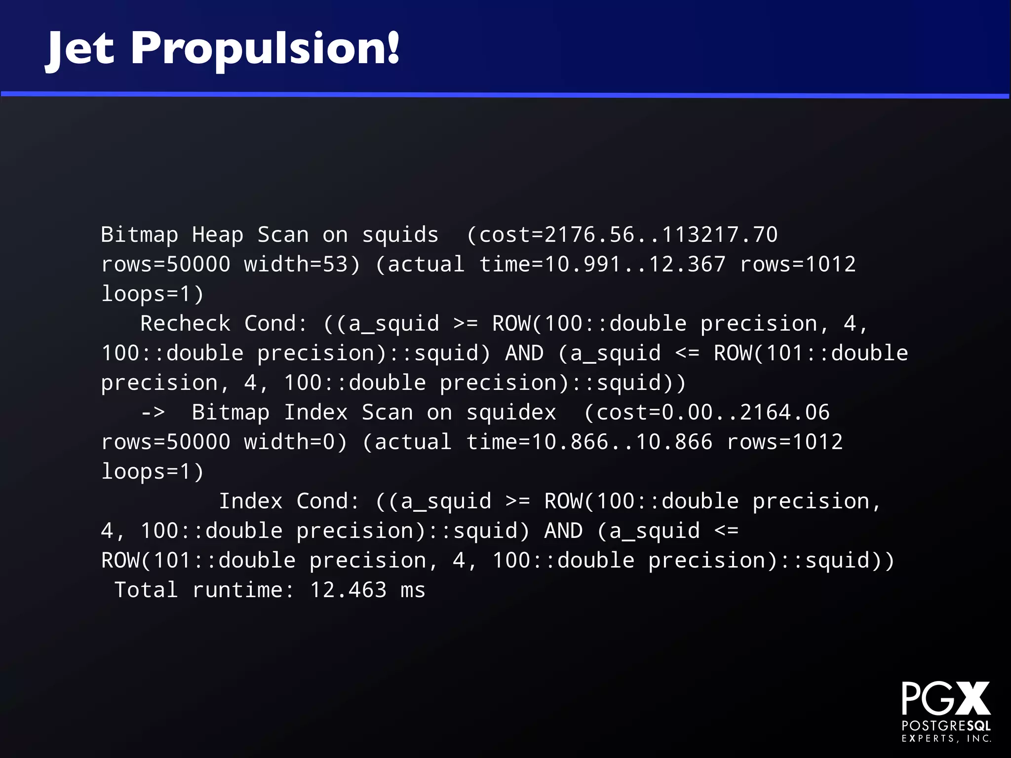 Jet Propulsion!


  Bitmap Heap Scan on squids (cost=2176.56..113217.70
  rows=50000 width=53) (actual time=10.991..12.367 rows=1012
  loops=1)
     Recheck Cond: ((a_squid >= ROW(100::double precision, 4,
  100::double precision)::squid) AND (a_squid <= ROW(101::double
  precision, 4, 100::double precision)::squid))
     -> Bitmap Index Scan on squidex (cost=0.00..2164.06
  rows=50000 width=0) (actual time=10.866..10.866 rows=1012
  loops=1)
           Index Cond: ((a_squid >= ROW(100::double precision,
  4, 100::double precision)::squid) AND (a_squid <=
  ROW(101::double precision, 4, 100::double precision)::squid))
   Total runtime: 12.463 ms
 