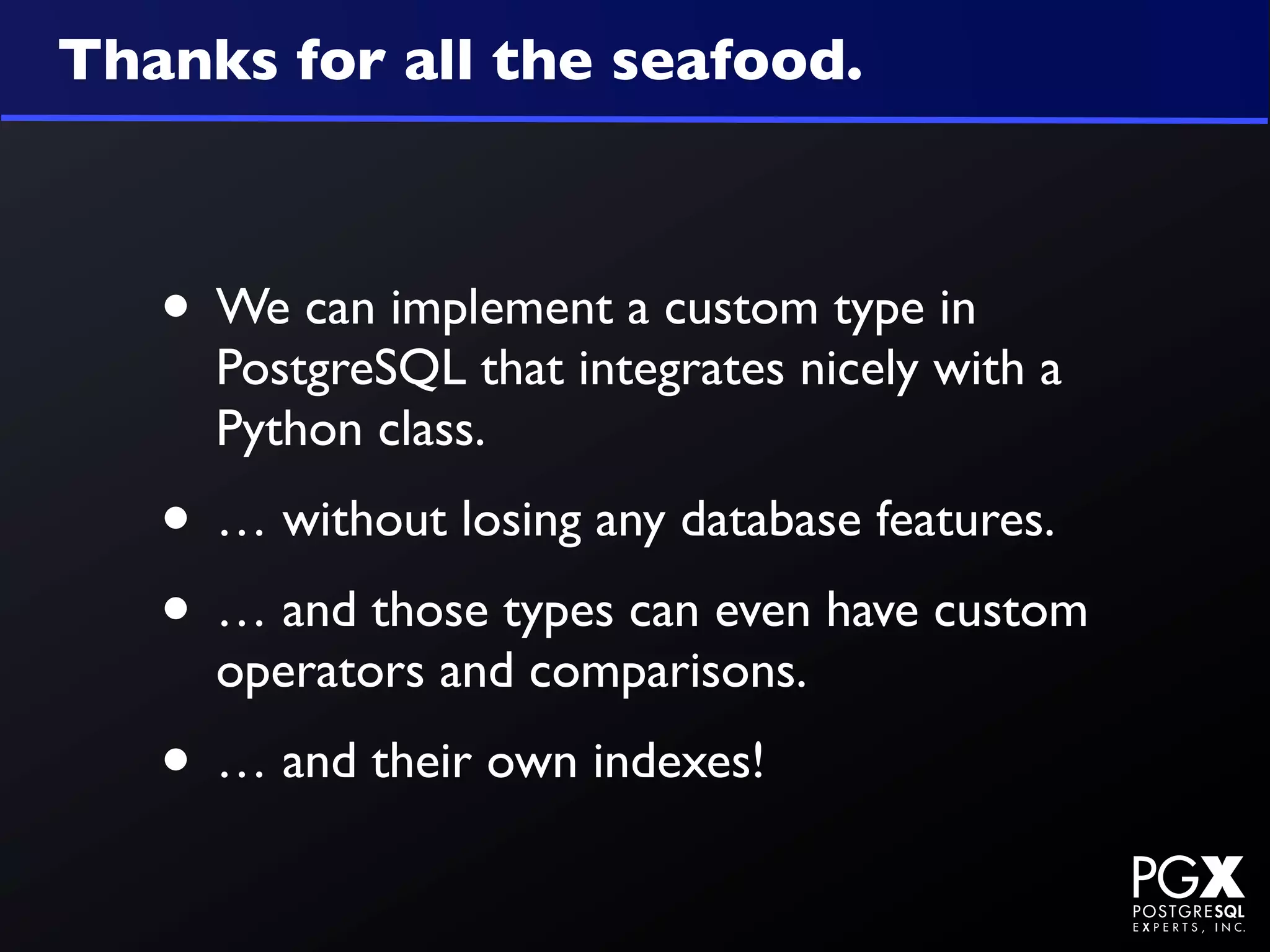 Thanks for all the seafood.



   • We can implement a custom type in
     PostgreSQL that integrates nicely with a
     Python class.
   • … without losing any database features.
   • … and those types can even have custom
     operators and comparisons.
   • … and their own indexes!
 