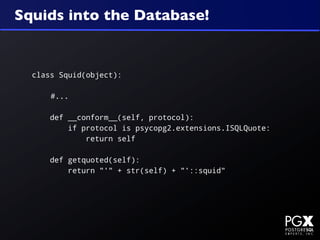 Squids into the Database!


  class Squid(object):

      #...

      def __conform__(self, protocol):
          if protocol is psycopg2.extensions.ISQLQuote:
              return self

      def getquoted(self):
          return "'" + str(self) + "'::squid"
 