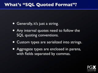 What’s “SQL Quoted Format”?



  • Generally, it’s just a string.
  • Any internal quotes need to follow the
    SQL quoting conventions.
  • Custom types are serialized into strings.
  • Aggregate types are enclosed in parens,
    with ﬁelds separated by commas.
 