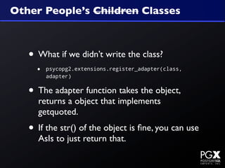 Other People’s Children Classes



   • What if we didn’t write the class?
     •   psycopg2.extensions.register_adapter(class,
         adapter)


   • The adapter function takes the object,
     returns a object that implements
     getquoted.
   • If the str() of the object is ﬁne, you can use
     AsIs to just return that.
 