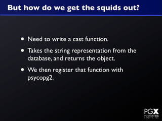 But how do we get the squids out?



   • Need to write a cast function.
   • Takes the string representation from the
     database, and returns the object.
   • We then register that function with
     psycopg2.
 