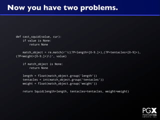 Now you have two problems.


  def cast_squid(value, cur):
      if value is None:
          return None

      match_object = re.match(r'((?P<length>[0-9.]+),(?P<tentacles>[0-9]+),
  (?P<weight>[0-9.]+))', value)

      if match_object is None:
          return None

      length = float(match_object.group('length'))
      tentacles = int(match_object.group('tentacles'))
      weight = float(match_object.group('weight'))

      return Squid(length=length, tentacles=tentacles, weight=weight)
 