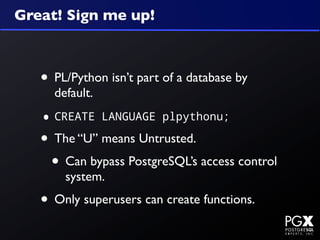 Great! Sign me up!



   • PL/Python isn’t part of a database by
     default.

   • CREATE     LANGUAGE plpythonu;

   • The “U” means Untrusted.
    • Can bypass PostgreSQL’s access control
       system.
   • Only superusers can create functions.
 