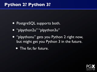 Python 2? Python 3?



   • PostgreSQL supports both.
   • “plpython2u” “plpython3u”
   • “plpythonu” gets you Python 2 right now,
     but might get you Python 3 in the future.
    • The far, far future.
 