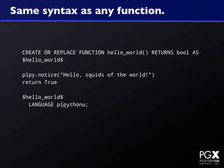 Same syntax as any function.


  CREATE OR REPLACE FUNCTION hello_world() RETURNS bool AS
  $hello_world$

  plpy.notice(“Hello, squids of the world!”)
  return True

  $hello_world$
    LANGUAGE plpythonu;
 