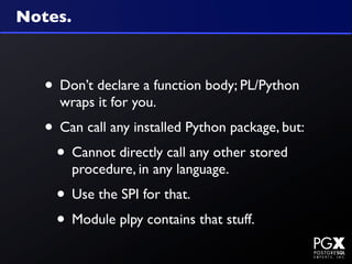 Notes.



   • Don’t declare a function body; PL/Python
     wraps it for you.
   • Can call any installed Python package, but:
    • Cannot directly call any other stored
         procedure, in any language.
     • Use the SPI for that.
     • Module plpy contains that stuff.
 