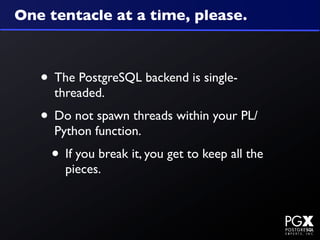 One tentacle at a time, please.



   • The PostgreSQL backend is single-
     threaded.
   • Do not spawn threads within your PL/
     Python function.
    • If you break it, you get to keep all the
       pieces.
 