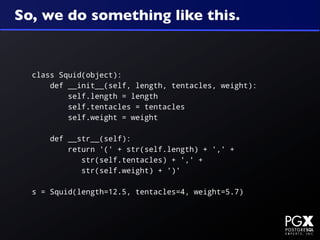 So, we do something like this.


  class Squid(object):
      def __init__(self, length, tentacles, weight):
          self.length = length
          self.tentacles = tentacles
          self.weight = weight

      def __str__(self):
          return '(' + str(self.length) + ',' +
             str(self.tentacles) + ',' +
             str(self.weight) + ')'

  s = Squid(length=12.5, tentacles=4, weight=5.7)
 