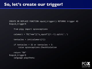 So, let’s create our trigger!


  CREATE OR REPLACE FUNCTION squid_trigger() RETURNS trigger AS
  $squid_trigger$

      from plpy import spiexceptions

      calamari = TD["new"]["a_squid"][1:-1].split(',')

      tentacles = int(calamari[1])

      if tentacles > 32 or tentacles < 3:
          raise spiexceptions.CheckViolation

      return "OK"
  $squid_trigger$
      language plpythonu;
 