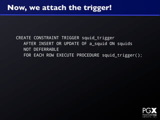 Now, we attach the trigger!


  CREATE CONSTRAINT TRIGGER squid_trigger
     AFTER INSERT OR UPDATE OF a_squid ON squids
     NOT DEFERRABLE
     FOR EACH ROW EXECUTE PROCEDURE squid_trigger();
 