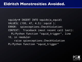 Eldritch Monstrosities Avoided.



  squidy=# INSERT INTO squids(a_squid)
  VALUES( (100, 47, 4.5)::squid );
  ERROR: spiexceptions.CheckViolation:
  CONTEXT: Traceback (most recent call last):
    PL/Python function "squid_trigger", line
  10, in <module>
      raise spiexceptions.CheckViolation
  PL/Python function "squid_trigger"
 