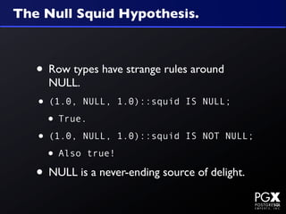 The Null Squid Hypothesis.



   • Row types have strange rules around
     NULL.
   • (1.0, NULL, 1.0)::squid     IS NULL;

    • True.
   • (1.0, NULL, 1.0)::squid     IS NOT NULL;

    • Also true!
   • NULL is a never-ending source of delight.
 