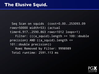 The Elusive Squid.



   Seq Scan on squids (cost=0.00..253093.09
  rows=50000 width=53) (actual
  time=6.917..2590.863 rows=1012 loops=1)
     Filter: (((a_squid).length >= 100::double
  precision) AND ((a_squid).length <=
  101::double precision))
     Rows Removed by Filter: 9998989
   Total runtime: 2591.113 ms
 
