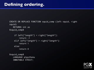 Deﬁning ordering.


  CREATE OR REPLACE FUNCTION squid_comp (left squid, right
  squid)
     RETURNS int as
  $squid_comp$

      if left["length"] < right["length"]:
          return -1
      elif left["length"] > right["length"]:
          return 1
      else:
          return 0

  $squid_comp$
     LANGUAGE plpythonu
     IMMUTABLE STRICT;
 