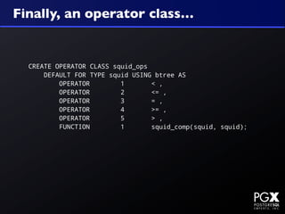 Finally, an operator class…


  CREATE OPERATOR CLASS squid_ops
      DEFAULT FOR TYPE squid USING btree AS
          OPERATOR        1       < ,
          OPERATOR        2       <= ,
          OPERATOR        3       = ,
          OPERATOR        4       >= ,
          OPERATOR        5       > ,
          FUNCTION        1       squid_comp(squid, squid);
 
