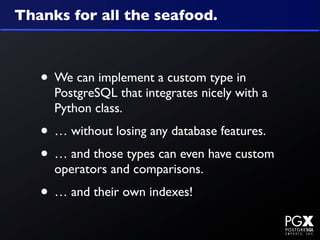 Thanks for all the seafood.



   • We can implement a custom type in
     PostgreSQL that integrates nicely with a
     Python class.
   • … without losing any database features.
   • … and those types can even have custom
     operators and comparisons.
   • … and their own indexes!
 