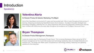 Copyright © PLUMgrid, Inc. 2011-2016
Introduction
Speaker(s)
2
Sr Director Product & Solution Marketing, PLUMgrid
Valentina Alaria
Part of the OpenStack community for 5+ years and has worked with 100s of users throughout their journey of
learning, designing and deploying OpenStack-based cloud solutions. A product innovation strategist and
technology evangelist, Valentina has 10+ years experience with Cloud and Datacenter Infrastructure and has
been involved with SDN since the early days throughout her endeavors at PLUMgrid, Nicira and Cisco.
Sr Director Product Management, Rackspace
Bryan Thompson
Leads the product team for Rackspace Private Cloud. Prior to joining Rackspace, Bryan served as VP of
Product management at Tier 3 and held product and technology leadership roles at Limelight Networks and
Amazon.com. He brings over fifteen years of experience in technology building, deploying and operating
solutions for the enterprise.
 
