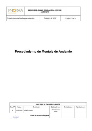 SEGURIDAD, SALUD OCUPACIONA Y MEDIO
AMBIENTE
Procedimiento de Montaje de Andamios. Código: PG- SEG Página: 1 de 6
Procedimiento de Montaje de Andamio
CONTROL DE EMISION Y CAMBIOS
Rev.Nº Fecha Descripción Elaborado por: Revisado por: Aprobado por:
1 07/05/2015 Primera revisión
Shirley Carrasco
Valdez
Firmas de la revisión vigente
 