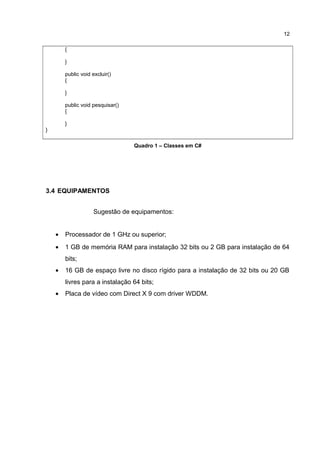 {
}
public void excluir()
{
}
public void pesquisar()
{
}
}
Quadro 1 – Classes em C#
3.4 EQUIPAMENTOS
Sugestão de equipamentos:
• Processador de 1 GHz ou superior;
• 1 GB de memória RAM para instalação 32 bits ou 2 GB para instalação de 64
bits;
• 16 GB de espaço livre no disco rígido para a instalação de 32 bits ou 20 GB
livres para a instalação 64 bits;
• Placa de vídeo com Direct X 9 com driver WDDM.
12
 