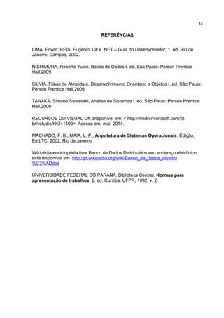REFERÊNCIAS
LIMA, Edwin; REIS, Eugênio. C# e .NET – Guia do Desenvolvedor; 1. ed. Rio de
Janeiro: Campos, 2002.
NISHIMURA, Roberto Yukio. Banco de Dados I. ed. São Paulo: Person Prentice
Hall,2009.
SILVIA, Flávio de Almeida e, Desenvolvimento Orientado a Objetos I. ed. São Paulo:
Person Prentice Hall,2009.
TANAKA, Simone Sawasaki, Análise de Sistemas I. ed. São Paulo: Person Prentice
Hall,2009.
RECURSOS DO VISUAL C#. Disponível em: < http://msdn.microsoft.com/pt-
br/vstudio/hh341490>. Acesso em: mai. 2014.
MACHADO, F. B., MAIA, L. P., Arquitetura de Sistemas Operacionais. Edição,
Ed.LTC, 2002, Rio de Janeiro
Wikipédia enciclopédia livre Banco de Dados Distribuídos seu endereço eletrônico
está disponível em http://pt.wikipedia.org/wiki/Banco_de_dados_distribu
%C3%ADdos
UNIVERSIDADE FEDERAL DO PARANÁ. Biblioteca Central. Normas para
apresentação de trabalhos. 2. ed. Curitiba: UFPR, 1992. v. 2.
14
 