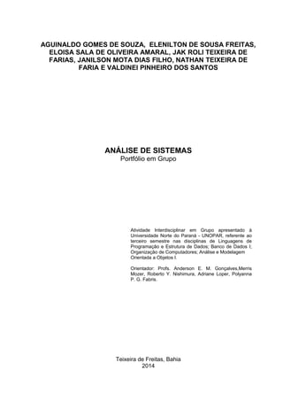 Teixeira de Freitas, Bahia
2014
ANÁLISE DE SISTEMAS
Portfólio em Grupo
Atividade Interdisciplinar em Grupo apresentado à
Universidade Norte do Paraná - UNOPAR, referente ao
terceiro semestre nas disciplinas de Linguagens de
Programação e Estrutura de Dados; Banco de Dados I;
Organização de Computadores; Análise e Modelagem
Orientada a Objetos I.
Orientador: Profs. Anderson E. M. Gonçalves,Merris
Mozer, Roberto Y. Nishimura, Adriane Loper, Polyanna
P. G. Fabris.
AGUINALDO GOMES DE SOUZA, ELENILTON DE SOUSA FREITAS,
ELOISA SALA DE OLIVEIRA AMARAL, JAK ROLI TEIXEIRA DE
FARIAS, JANILSON MOTA DIAS FILHO, NATHAN TEIXEIRA DE
FARIA E VALDINEI PINHEIRO DOS SANTOS
 