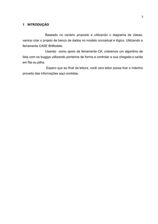 1 INTRODUÇÃO
Baseado no cenário proposto e utilizando o diagrama de classe,
vamos criar o projeto de banco de dados no modelo conceitual e lógico. Utilizando a
ferramenta CASE BrModelo.
Usando como apoio da ferramenta C#, criaremos um algoritmo de
lista com os buggys utilizando ponteiros de forma a controlar a sua chegada e saída
em fila ou pilha.
Espero que ao final da leitura, você caro leitor possa tirar o máximo
proveito das informações aqui contidas.
3
 
